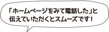 「ホームページをみて電話した」と伝えていただくとスムーズです！